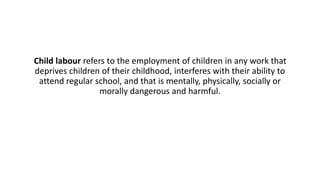 Child labour refers to the employment of children in any work that
deprives children of their childhood, interferes with their ability to
attend regular school, and that is mentally, physically, socially or
morally dangerous and harmful.
 
