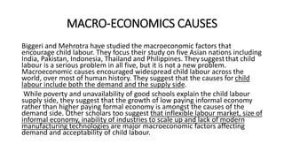 MACRO-ECONOMICS CAUSES
Biggeri and Mehrotra have studied the macroeconomic factors that
encourage child labour. They focus their study on five Asian nations including
India, Pakistan, Indonesia, Thailand and Philippines. They suggestthat child
labour is a serious problem in all five, but it is not a new problem.
Macroeconomic causes encouraged widespread child labour across the
world, over most of human history. They suggest that the causes for child
labour include both the demand and the supply side.
While poverty and unavailability of good schools explain the child labour
supply side, they suggest that the growth of low paying informal economy
rather than higher paying formal economy is amongst the causes of the
demand side. Other scholars too suggest that inflexible labour market, size of
informal economy, inability of industries to scale up and lack of modern
manufacturing technologies are major macroeconomic factors affecting
demand and acceptability of child labour.
 