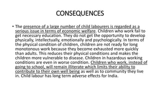CONSEQUENCES
• The presence of a large number of child labourers is regarded as a
serious issue in terms of economic welfare. Children who work fail to
get necessary education. They do not get the opportunity to develop
physically, intellectually, emotionally and psychologically. In terms of
the physical condition of children, children are not ready for long
monotonous work because they become exhausted more quickly
than adults. This reduces their physical conditions and makes the
children more vulnerable to disease. Children in hazardous working
conditions are even in worse condition. Children who work, instead of
going to school, will remain illiterate which limits their ability to
contribute to their own well being as well as to community they live
in. Child labour has long term adverse effects for India.
 