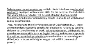 To keep an economy prospering, a vital criteria is to have an educated
workforce equipped with relevant skills for the needs of the industries.
The young labourers today, will be part of India’s human capital
tomorrow. Child labour undoubtedly results in a trade-off with human
capital accumulation.
Also, According to the International Labour Organisation (ILO), there
are tremendous economic benefits for developing nations by sending
children to school instead of work. Without education, children do not
gain the necessary skills such as English literacy and technical aptitude
that will increase their productivity to enable them to secure higher-
skilled jobs in future with higher wages that will lift them out of
poverty.
 