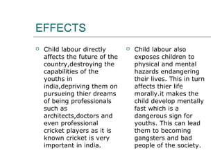 EFFECTS
 Child labour directly
affects the future of the
country,destroying the
capabilities of the
youths in
india,depriving them on
pursueing thier dreams
of being professionals
such as
architects,doctors and
even professional
cricket players as it is
known cricket is very
important in india.
 Child labour also
exposes children to
physical and mental
hazards endangering
their lives. This in turn
affects thier life
morally.it makes the
child develop mentally
fast which is a
dangerous sign for
youths. This can lead
them to becoming
gangsters and bad
people of the society.
 