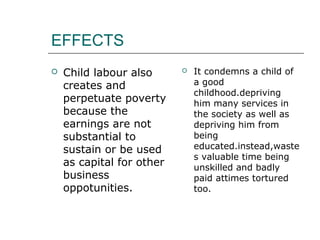 EFFECTS
 Child labour also
creates and
perpetuate poverty
because the
earnings are not
substantial to
sustain or be used
as capital for other
business
oppotunities.
 It condemns a child of
a good
childhood.depriving
him many services in
the society as well as
depriving him from
being
educated.instead,waste
s valuable time being
unskilled and badly
paid attimes tortured
too.
 