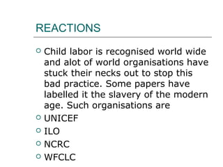 REACTIONS
 Child labor is recognised world wide
and alot of world organisations have
stuck their necks out to stop this
bad practice. Some papers have
labelled it the slavery of the modern
age. Such organisations are
 UNICEF
 ILO
 NCRC
 WFCLC
 