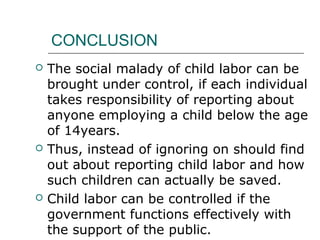 CONCLUSION
 The social malady of child labor can be
brought under control, if each individual
takes responsibility of reporting about
anyone employing a child below the age
of 14years.
 Thus, instead of ignoring on should find
out about reporting child labor and how
such children can actually be saved.
 Child labor can be controlled if the
government functions effectively with
the support of the public.
 