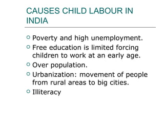CAUSES CHILD LABOUR IN
INDIA
 Poverty and high unemployment.
 Free education is limited forcing
children to work at an early age.
 Over population.
 Urbanization: movement of people
from rural areas to big cities.
 Illiteracy
 