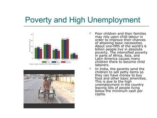 Poverty and High Unemployment
 Poor children and their families
may rely upon child labour in
order to improve their chances
of attaining basic necessities.
About one-fifth of the world’s 6
billion people live in absolute
poverty. The intensified poverty
in parts of Africa, Asia, and
Latin America causes many
children there to become child
laborers.
 In India, the parents send the
children to sell petty items so
they can have money to buy
food and other basic amenities.
This is due to the high
unemployment in the country
leaving lots of people living
below the minimum cash per
capita.
 