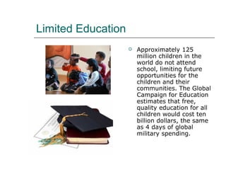 Limited Education
 Approximately 125
million children in the
world do not attend
school, limiting future
opportunities for the
children and their
communities. The Global
Campaign for Education
estimates that free,
quality education for all
children would cost ten
billion dollars, the same
as 4 days of global
military spending.
 