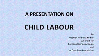 A PRESENTATION ON
CHILD LABOUR
by
Maj Gen Nilendra Kumar
An effort for
Bachpan Bachao Andolan
and
Lex Consilium Foundation
 