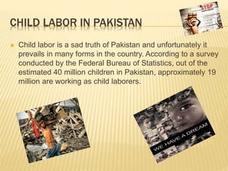 CHILD LABOR IN PAKISTAN
 Child labor is a sad truth of Pakistan and unfortunately it
prevails in many forms in the country. According to a survey
conducted by the Federal Bureau of Statistics, out of the
estimated 40 million children in Pakistan, approximately 19
million are working as child laborers.
 
