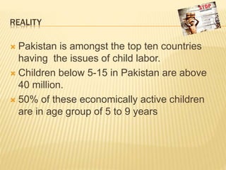 REALITY
 Pakistan is amongst the top ten countries
having the issues of child labor.
 Children below 5-15 in Pakistan are above
40 million.
 50% of these economically active children
are in age group of 5 to 9 years
 