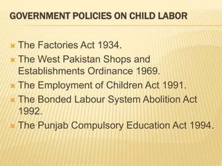 GOVERNMENT POLICIES ON CHILD LABOR
 The Factories Act 1934.
 The West Pakistan Shops and
Establishments Ordinance 1969.
 The Employment of Children Act 1991.
 The Bonded Labour System Abolition Act
1992.
 The Punjab Compulsory Education Act 1994.
 