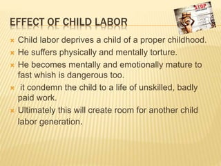 EFFECT OF CHILD LABOR
 Child labor deprives a child of a proper childhood.
 He suffers physically and mentally torture.
 He becomes mentally and emotionally mature to
fast whish is dangerous too.
 it condemn the child to a life of unskilled, badly
paid work.
 Ultimately this will create room for another child
labor generation.
 