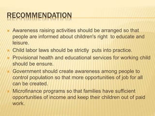 RECOMMENDATION
 Awareness raising activities should be arranged so that
people are informed about children's right to educate and
leisure.
 Child labor laws should be strictly puts into practice.
 Provisional health and educational services for working child
should be ensure.
 Government should create awareness among people to
control population so that more opportunities of job for all
can be created.
 Microfinance programs so that families have sufficient
opportunities of income and keep their children out of paid
work.
 