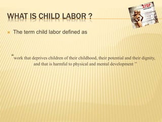 WHAT IS CHILD LABOR ?
 The term child labor defined as
“work that deprives children of their childhood, their potential and their dignity,
and that is harmful to physical and mental development ’’
 