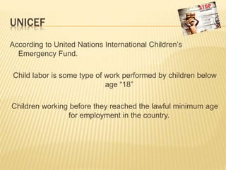 UNICEF
According to United Nations International Children’s
Emergency Fund.
Child labor is some type of work performed by children below
age “18”
Children working before they reached the lawful minimum age
for employment in the country.
 