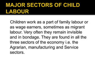 Children work as a part of family labour or
as wage earners, sometimes as migrant
labour. Very often they remain invisible
and in bondage. They are found in all the
three sectors of the economy i.e. the
Agrarian, manufacturing and Service
sectors.
 