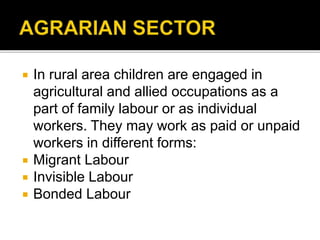  In rural area children are engaged in
agricultural and allied occupations as a
part of family labour or as individual
workers. They may work as paid or unpaid
workers in different forms:
 Migrant Labour
 Invisible Labour
 Bonded Labour
 
