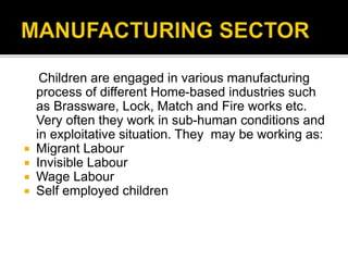 Children are engaged in various manufacturing
process of different Home-based industries such
as Brassware, Lock, Match and Fire works etc.
Very often they work in sub-human conditions and
in exploitative situation. They may be working as:
 Migrant Labour
 Invisible Labour
 Wage Labour
 Self employed children
 