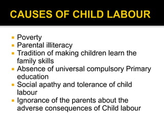  Poverty
 Parental illiteracy
 Tradition of making children learn the
family skills
 Absence of universal compulsory Primary
education
 Social apathy and tolerance of child
labour
 Ignorance of the parents about the
adverse consequences of Child labour
 