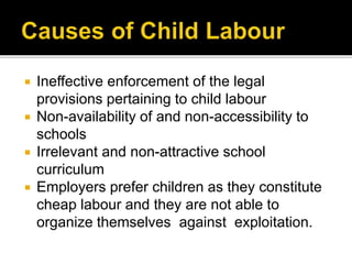  Ineffective enforcement of the legal
provisions pertaining to child labour
 Non-availability of and non-accessibility to
schools
 Irrelevant and non-attractive school
curriculum
 Employers prefer children as they constitute
cheap labour and they are not able to
organize themselves against exploitation.
 
