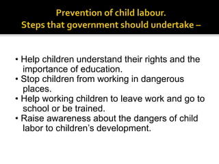• Help children understand their rights and the
importance of education.
• Stop children from working in dangerous
places.
• Help working children to leave work and go to
school or be trained.
• Raise awareness about the dangers of child
labor to children’s development.
 