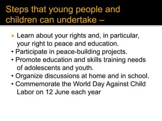  Learn about your rights and, in particular,
your right to peace and education.
• Participate in peace-building projects.
• Promote education and skills training needs
of adolescents and youth.
• Organize discussions at home and in school.
• Commemorate the World Day Against Child
Labor on 12 June each year
Steps that young people and
children can undertake –
 