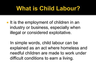  It is the employment of children in an
industry or business, especially when
illegal or considered exploitative.
In simple words, child labour can be
explained as an act where homeless and
needful children are made to work under
difficult conditions to earn a living.
 