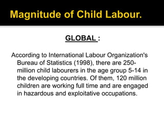 GLOBAL :
According to International Labour Organization's
Bureau of Statistics (1998), there are 250-
million child labourers in the age group 5-14 in
the developing countries. Of them, 120 million
children are working full time and are engaged
in hazardous and exploitative occupations.
 