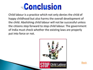 Child labour is a practice which not only denies the child of
happy childhood but also harms the overall development of
the child. Abolishing child labour will not be successful unless
the citizens step forward to stop child labour. The government
of India must check whether the existing laws are properly
put into force or not.
Back
 