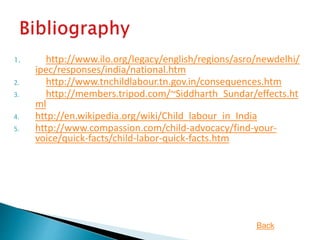 1. http://www.ilo.org/legacy/english/regions/asro/newdelhi/
ipec/responses/india/national.htm
2. http://www.tnchildlabour.tn.gov.in/consequences.htm
3. http://members.tripod.com/~Siddharth_Sundar/effects.ht
ml
4. http://en.wikipedia.org/wiki/Child_labour_in_India
5. http://www.compassion.com/child-advocacy/find-your-
voice/quick-facts/child-labor-quick-facts.htm
Back
 