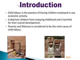  Child labour is the practice of having children employed in any
economic activity.
 It deprives children from enjoying childhood and is harmful
for their overall development.
 Poverty and illiteracy is considered to be the main cause of
child labour.
Back
 