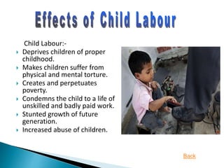 Child Labour:-
 Deprives children of proper
childhood.
 Makes children suffer from
physical and mental torture.
 Creates and perpetuates
poverty.
 Condemns the child to a life of
unskilled and badly paid work.
 Stunted growth of future
generation.
 Increased abuse of children.
Back
 