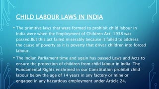 CHILD LABOUR LAWS IN INDIA
• The primitive laws that were formed to prohibit child labour in
India were when the Employment of Children Act, 1938 was
passed.But this act failed miserably because it failed to address
the cause of poverty as it is poverty that drives children into forced
labour.
• The Indian Parliament time and again has passed Laws and Acts to
ensure the protection of children from child labour in India. The
Fundamental Rights enshrined in our Constitution prohibit child
labour below the age of 14 years in any factory or mine or
engaged in any hazardous employment under Article 24.
 