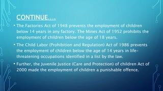 CONTINUE….
• The Factories Act of 1948 prevents the employment of children
below 14 years in any factory. The Mines Act of 1952 prohibits the
employment of children below the age of 18 years.
• The Child Labor (Prohibition and Regulation) Act of 1986 prevents
the employment of children below the age of 14 years in life-
threatening occupations identified in a list by the law.
• Further, the Juvenile Justice (Care and Protection) of children Act of
2000 made the employment of children a punishable offence.
 