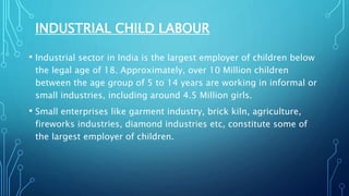 INDUSTRIAL CHILD LABOUR
• Industrial sector in India is the largest employer of children below
the legal age of 18. Approximately, over 10 Million children
between the age group of 5 to 14 years are working in informal or
small industries, including around 4.5 Million girls.
• Small enterprises like garment industry, brick kiln, agriculture,
fireworks industries, diamond industries etc, constitute some of
the largest employer of children.
 