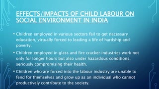 EFFECTS/IMPACTS OF CHILD LABOUR ON
SOCIAL ENVIRONMENT IN INDIA
• Children employed in various sectors fail to get necessary
education, virtually forced to leading a life of hardship and
poverty.
• Children employed in glass and fire cracker industries work not
only for longer hours but also under hazardous conditions,
seriously compromising their health.
• Children who are forced into the labour industry are unable to
fend for themselves and grow up as an individual who cannot
productively contribute to the society.
 