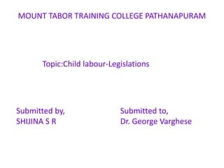 MOUNT TABOR TRAINING COLLEGE PATHANAPURAM
Topic:Child labour-Legislations
Submitted by,
SHIJINA S R
Submitted to,
Dr. George Varghese
 