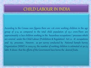 CHILD LABOUR IN INDIA
According to the Census 2001 figures there are 1.26 crore working children in the age
group of 5-14 as compared to the total child population of 25.2 crore.There are
approximately 12 lacs children working in the hazardous occupations / processes which
are covered under the Child Labour (Prohibition & Regulation) Act i.e. 18 occupations
and 65 processes. However, as per survey conducted by National Sample Survey
Organization (NSSO) in 2004-05, the number of working children is estimated at 90.75
lakh. It shows that the efforts of the Government have borne the desired fruits.
 