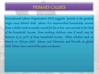 PRIMARY CAUSES
International Labour Organization (ILO) suggests poverty is the greatest
single cause behind child labour. For impoverished households, income
from a child's work is usually crucial for his or her own survival or for that
of the household. Income from working children, even if small, may be
between 25 to 40% of these household income. Other scholars such as
Harsch on African child labour, and Edmonds and Pavcnik on global
child labour have reached the same conclusion.
 