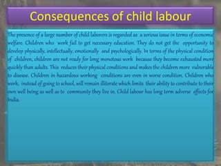 Consequences of child labour
The presence of a large number of child laborers is regarded as a serious issue in terms of economic
welfare. Children who work fail to get necessary education. They do not get the opportunity to
develop physically, intellectually, emotionally and psychologically. In terms of the physical condition
of children, children are not ready for long monotous work because they become exhausted more
quickly than adults. This reduces their physical conditions and makes the children more vulnerable
to disease. Children in hazardous working conditions are even in worse condition. Children who
work, instead of going to school, will remain illiterate which limits their ability to contribute to their
own well being as well as to community they live in. Child labour has long term adverse effects for
India.
 