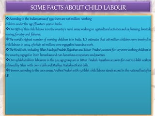 SOME FACTS ABOUT CHILD LABOUR
Accordingto the Indiancensusof 1991,thereare11.28million working
childrenunderthe ageiffourteenyearsin India.
Over85%of thischildlabourisin thecountry’sruralareas,workingin agriculturalactivitiessuchasfarming,livestock,
rearing,forestry and fisheries.
Theworld’s highest number of working children is in India. ILO estimates that 218 million children were involved in
childlabourin 2004, ofwhich126million wereengagedin hazardouswork.
TheHindibelt,includingBihar,MadhyaPradesh,RajasthanandUttar Pradesh,accountfor 1.27croreworkingchildrenin
the country,engagedin both hazardousandnon-hazardousoccupationsandprocesses.
Over19lakhchildren labourersin the 5-14agegrouparein Uttar Pradesh.Rajasthanaccountsfor over12.6lakhworkers
followedbyBihar with over11lakhandMadhyaPradeshwith10.6lakh.
However,accordingto the2001census,AndhraPradeshwith 13.6lakh childlabourstandssecondinthenationallustafter
UP.
 
