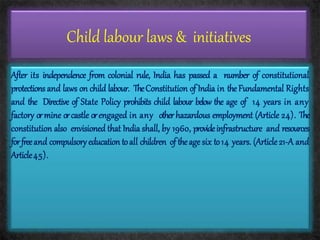 Child labour laws & initiatives
After its independence from colonial rule, India has passed a number of constitutional
protections and laws on child labour. TheConstitution of India in theFundamental Rights
and the Directive of State Policy prohibits child labour below the age of 14 years in any
factory ormine orcastle orengaged in any otherhazardous employment (Article 24). The
constitution also envisioned that India shall, by 1960, provideinfrastructure and resources
forfreeand compulsory education toall children of theage six to14 years. (Article21-A and
Article45).
 