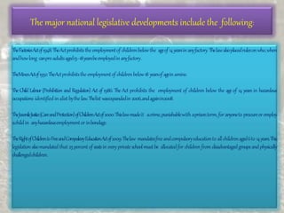 The major national legislative developments include the following:
TheFactoriesActof1948:TheActprohibitsthe employmentof childrenbelowthe ageof 14yearsinanyfactory.Thelawalsoplacedrulesonwho,when
andhowlong canpre-adultsaged15–18yearsbeemployedinanyfactory.
TheMinesActof1952:TheActprohibitsthe employmentof childrenbelow18 yearsof ageinamine.
The Child Labour(Prohibition and Regulation) Act of 1986: The Act prohibits the employment of children below the age of 14 years in hazardous
occupations identifiedinalist bythelaw.Thelist wasexpandedin2006,andagainin2008.
TheJuvenileJustice(CareandProtection)ofChildrenActof2000:Thislawmadeit acrime,punishablewith aprisonterm,for anyoneto procureoremploy
achildin anyhazardousemploymentor inbondage.
TheRightofChildrentoFreeandCompulsoryEducationActof2009:Thelaw mandatesfreeandcompulsoryeducationto allchildrenaged6to 14years.This
legislationalsomandatedthat 25percentof seatsin everyprivateschoolmustbe allocatedfor children from disadvantagedgroupsandphysically
challengedchildren.
 
