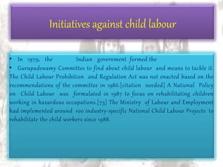 • In 1979, the Indian government formed the
• Gurupadswamy Committee to find about child labour and means to tackle it.
The Child Labour Prohibition and Regulation Act was not enacted based on the
recommendations of the committee in 1986.[citation needed] A National Policy
on Child Labour was formulated in 1987 to focus on rehabilitating children
working in hazardous occupations.[73] The Ministry of Labour and Employment
had implemented around 100 industry-specific National Child Labour Projects to
rehabilitate the child workers since 1988.
Initiatives against child labour
 
