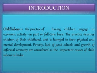 INTRODUCTION
Child labour is the practice of having children engage in
economic activity, on part or full-time basis. The practice deprives
children of their childhood, and is harmful to their physical and
mental development. Poverty, lack of good schools and growth of
informal economy are considered as the important causes of child
labour in India.
 