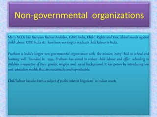 Non-governmental organizations
Many NGOs like Bachpan Bachao Andolan, CARE India, Child Rights and You, Global march against
child labour, RIDE India etc. have been working to eradicate child labour in India.
Pratham is India's largest non-governmental organization with the mission 'every child in school and
learning well.' Founded in 1994, Pratham has aimed to reduce child labour and offer schooling to
children irrespective of their gender, religion and social background. It has grown by introducing low
cost education models that are sustainable and reproducible.
Child labour has also been a subject of public interest litigations in Indian courts.
 