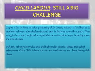 CHILD LABOUR: STILL ABIG
CHALLENGE
Despite a law in force in India, prohibiting child labour, millions of children to be
employed in homes, at roadside restaurants and in factories across the country. These
young kids are also subjected to exploitation in various other ways, including sexual
and mental abuse.
With June 12 being observed as anti- child labour day,activists alleged that lackof
enforcement of the Child Labour Act and no rehabilitation has been fueling child
labour.
 