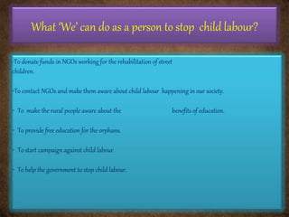 What ‘We’ can do as a person to stop child labour?
•To donate funds in NGOs working for the rehabilitation of street
children.
•To contact NGOs and make them aware about child labour happening in our society.
• To make the rural people aware about the benefits of education.
• To provide free education for the orphans.
• To start campaign against child labour.
• To help the government to stop child labour.
 