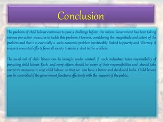 Conclusion
The problem of child labour continues to pose a challenge before the nation. Government has been taking
various pro-active measures to tackle this problem. However, considering the magnitude and extent of the
problem and that it is essentially a socio-economic problem inextricably linked to poverty and illiteracy, it
requires concerted efforts from all society to make a dent in the problem.
The social evil of child labour can be brought under control, if each individual takes responsibility of
prevailing child labour. Each and every citizen should be aware of their responsibilities and should take
corrective measures to stop child labour, so that we can have a better and developed India. Child labour
can be controlled if the government functions effectively with the support of the public.
 