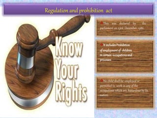 Regulation and prohibition act
This was declared by the
parliament on 23rd December, 1986.
It includesProhibition
of employment of children
in certain occupationsand
processes.
No child shall be employed or
permitted to work in any of the
occupations which are hazardous by its
nature.
 